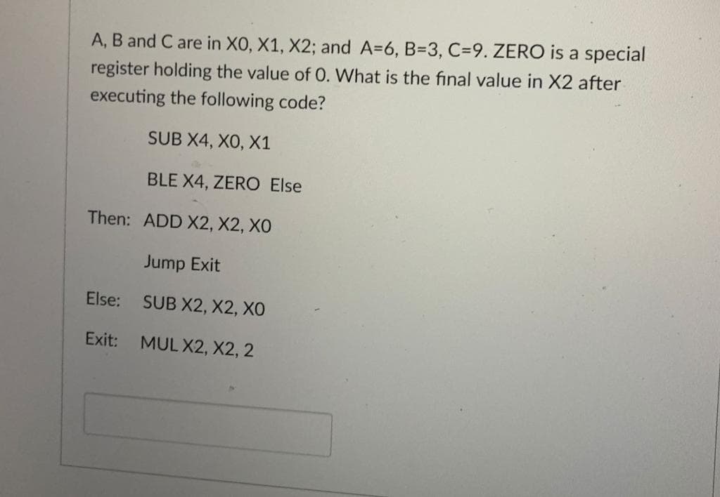 A, B and C are in XO, X1, X2; and A=6, B=3, C=9. ZERO is a special
register holding the value of O. What is the final value in X2 after
executing the following code?
SUB X4, XO, X1
BLE X4, ZERO Else
Then: ADD X2, X2, XO
Jump Exit
SUB X2, X2, XO
MUL X2, X2, 2
Else:
Exit: