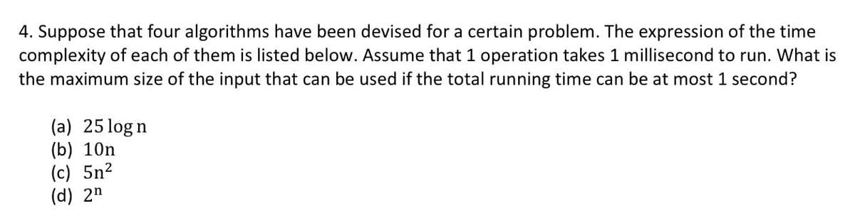 4. Suppose that four algorithms have been devised for a certain problem. The expression of the time
complexity of each of them is listed below. Assume that 1 operation takes 1 millisecond to run. What is
the maximum size of the input that can be used if the total running time can be at most 1 second?
(a) 25logn
(b) 10n
(c) 5n²
(d) 2n