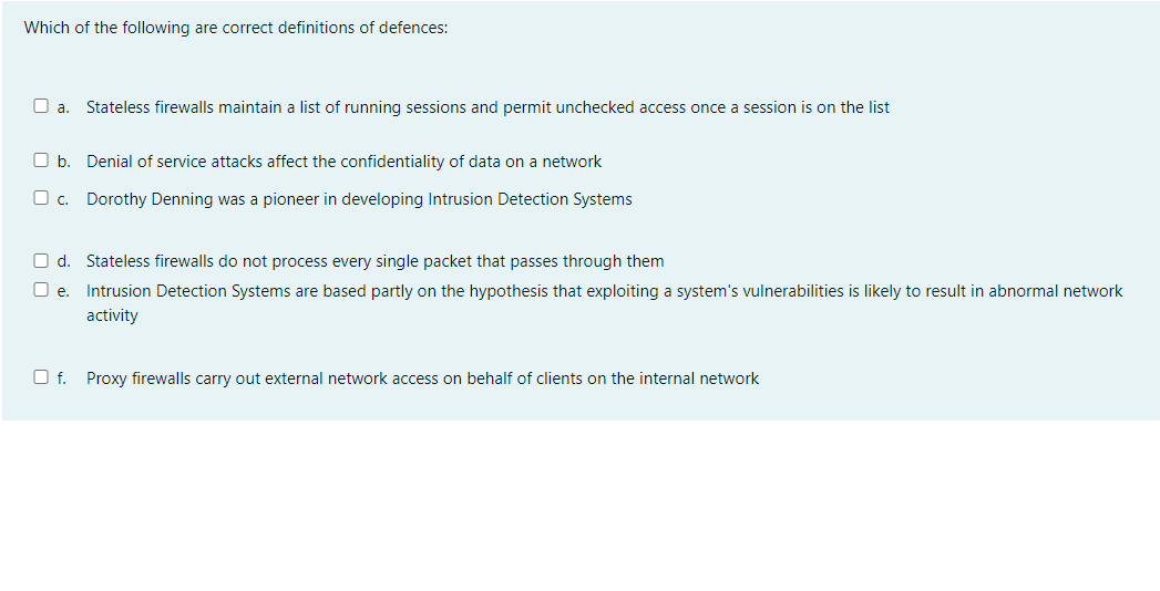 Which of the following are correct definitions of defences:
O a. Stateless firewalls maintain a list of running sessions and permit unchecked access once a session is on the list
O b. Denial of service attacks affect the confidentiality of data on a network
O c.
Dorothy Denning was a pioneer in developing Intrusion Detection Systems
O d. Stateless firewalls do not process every single packet that passes through them
e. Intrusion Detection Systems are based partly on the hypothesis that exploiting a system's vulnerabilities is likely to result in abnormal network
activity
Of. Proxy firewalls carry out external network access on behalf of clients on the internal network