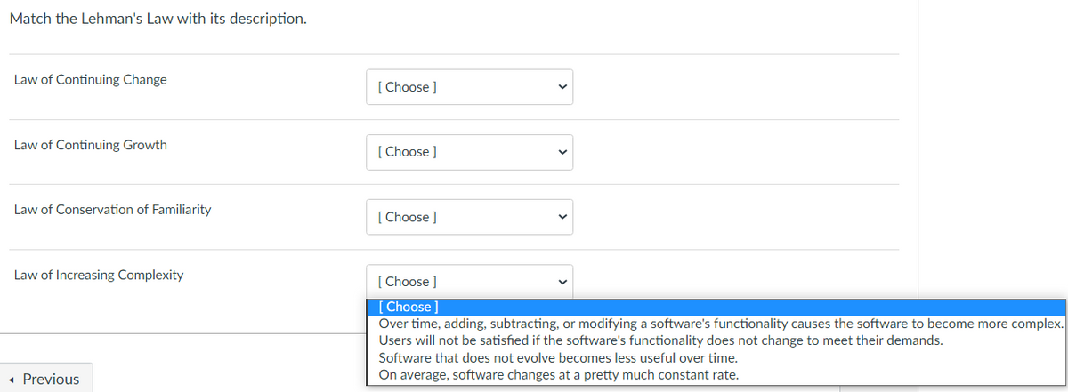 Match the Lehman's Law with its description.
Law of Continuing Change
Law of Continuing Growth
Law of Conservation of Familiarity
Law of Increasing Complexity
◄ Previous
[Choose ]
[Choose ]
[Choose ]
[Choose ]
[Choose ]
Over time, adding, subtracting, or modifying a software's functionality causes the software to become more complex.
Users will not be satisfied if the software's functionality does not change to meet their demands.
Software that does not evolve becomes less useful over time.
average, software changes at a pretty much constant rate.