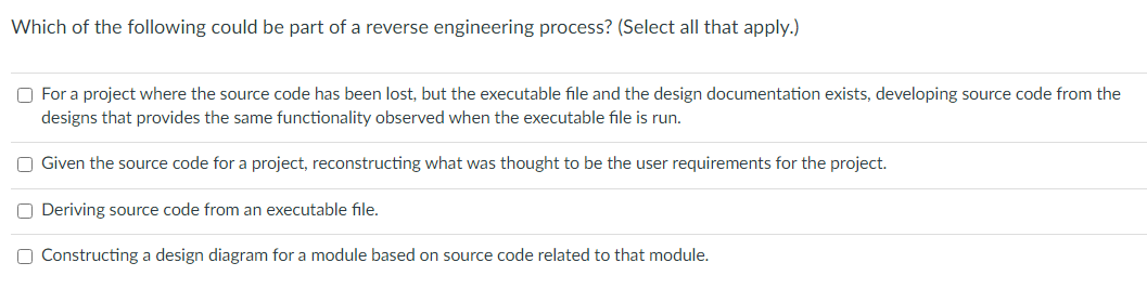 Which of the following could be part of a reverse engineering process? (Select all that apply.)
O For a project where the source code has been lost, but the executable file and the design documentation exists, developing source code from the
designs that provides the same functionality observed when the executable file is run.
Given the source code for a project, reconstructing what was thought to be the user requirements for the project.
O Deriving source code from an executable file.
O Constructing a design diagram for a module based on source code related to that module.