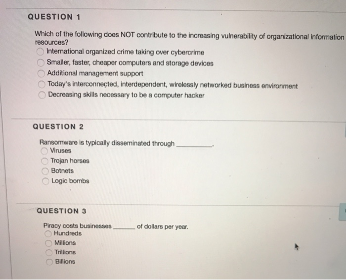 QUESTION 1
Which of the following does NOT contribute to the increasing vulnerability of organizational information
resources?
International organized crime taking over cybercrime
Smaller, faster, cheaper computers and storage devices
Additional management support
Today's interconnected, interdependent, wirelessly networked business environment
Decreasing skills necessary to be a computer hacker
QUESTION 2
Ransomware is typically disseminated through,
Viruses
Trojan horses
Botnets
Logic bombs
QUESTION 3
Piracy costs businesses
Hundreds
Millions
Trillions
Billions
of dollars per year.