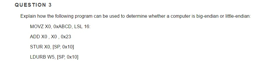 QUESTION 3
Explain how the following program can be used to determine whether a computer is big-endian or little-endian:
MOVZ XO, OXABCD, LSL 16:
ADD X0, X0, 0x23
STUR XO, [SP, 0x10]
LDURB W5, [SP, 0x10]