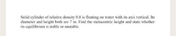 Solid cylinder of relative density 0.8 is floating on water with its axis vertical. Its
diameter and height both are 7 m. Find the metacentric height and state whether
its equilibrium is stable or unstable.
