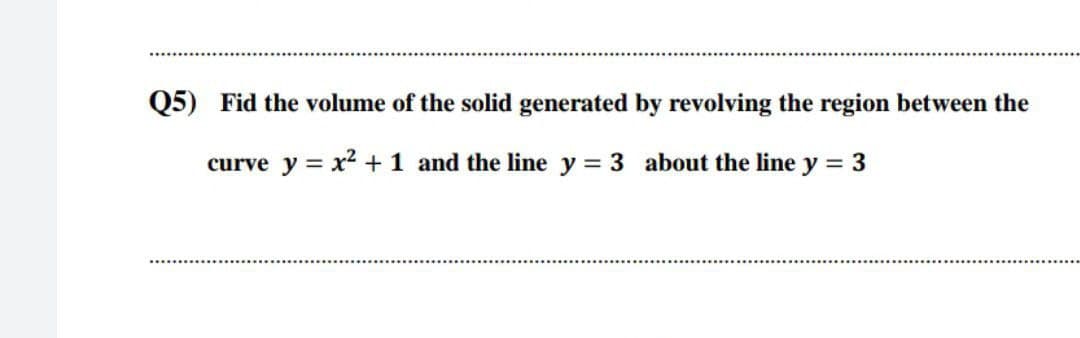 Q5) Fid the volume of the solid generated by revolving the region between the
curve y = x2 +1 and the line y = 3 about the line y = 3
