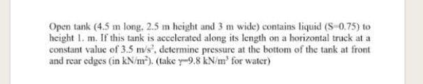 Open tank (4.5 m long. 2.5 m height and 3 m wide) contains liquid (S-0.75) to
height 1. m. If this tank is accelerated along its length on a horizontal truck at a
constant value of 3.5 m/s', determine pressure at the bottom of the tank at front
and rear edges (in kN/m²). (take y-9.8 kN/m' for water)
