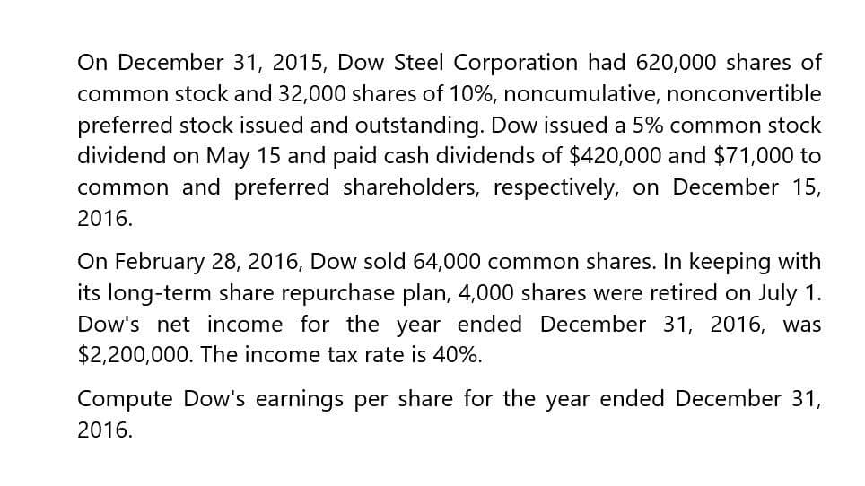 On December 31, 2015, Dow Steel Corporation had 620,000 shares of
common stock and 32,000 shares of 10%, noncumulative, nonconvertible
preferred stock issued and outstanding. Dow issued a 5% common stock
dividend on May 15 and paid cash dividends of $420,000 and $71,000 to
common and preferred shareholders, respectively, on December 15,
2016.
On February 28, 2016, Dow sold 64,000 common shares. In keeping with
its long-term share repurchase plan, 4,000 shares were retired on July 1.
Dow's net income for the year ended December 31, 2016, was
$2,200,000. The income tax rate is 40%.
Compute Dow's earnings per share for the year ended December 31,
2016.