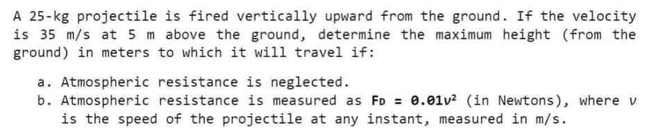 A 25-kg projectile is fired vertically upward from the ground. If the velocity
is 35 m/s at 5 m above the ground, determine the maximum height (from the
ground) in meters to which it will travel if:
a. Atmospheric resistance is neglected.
b. Atmospheric resistance is measured as FD = 0.01v2 (in Newtons), where v
is the speed of the projectile at any instant, measured in m/s.
