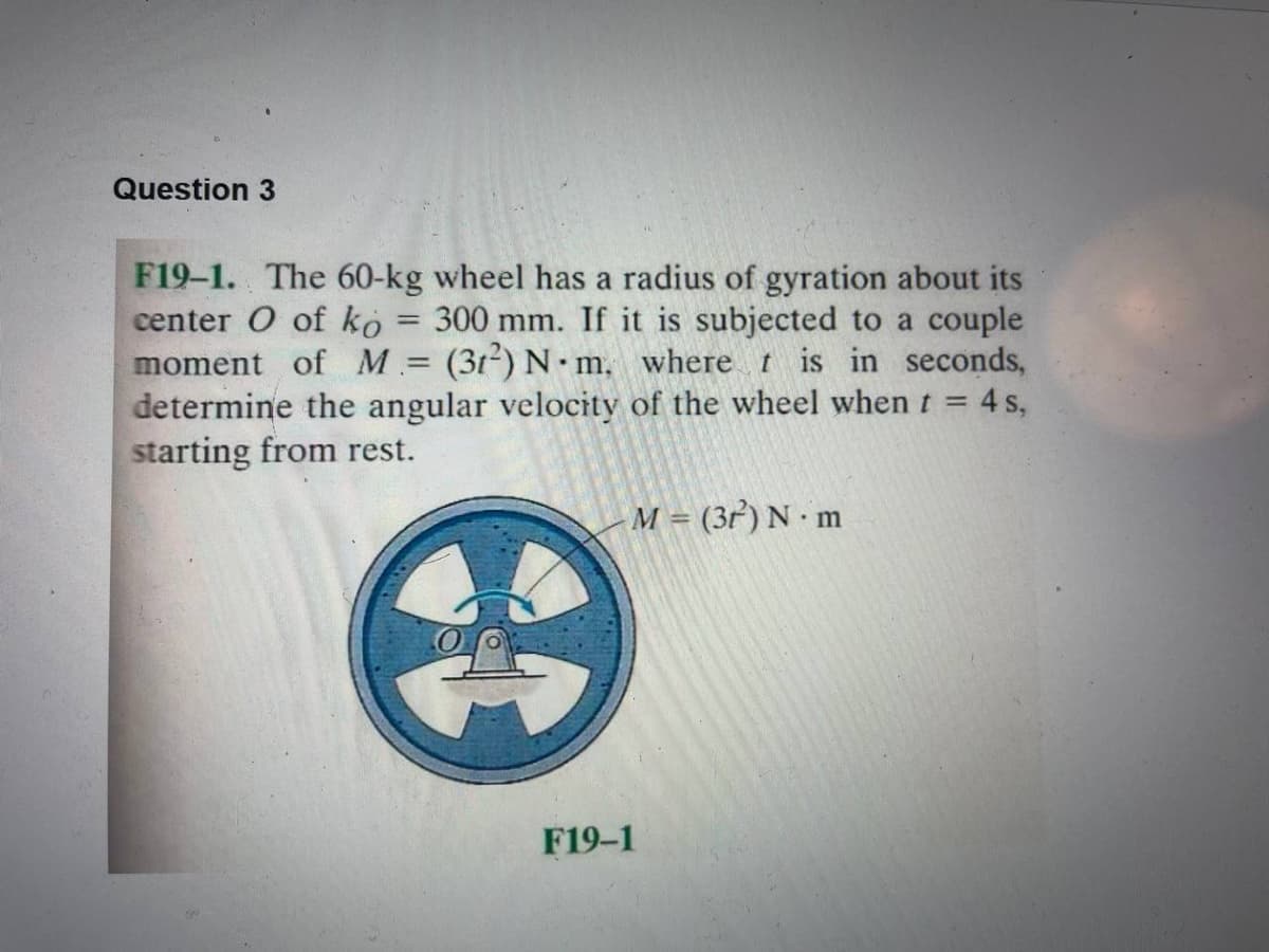 Question 3
F19-1. The 60-kg wheel has a radius of gyration about its
center O of ko = 300 mm. If it is subjected to a couple
moment of M = (312) N. m. where t is in seconds,
determine the angular velocity of the wheel when t = 4 s,
starting from rest.
M = (3r) N.m
F19-1