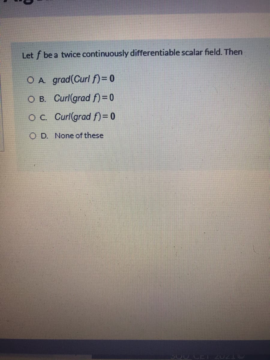 Let f be a twice continuously differentiable scalar field. Then
O A grad(Curl f)= 0
O B. Curl(grad )=0
OC. Curl(grad f)= 0
O D. None of these
S00 CE 20219
