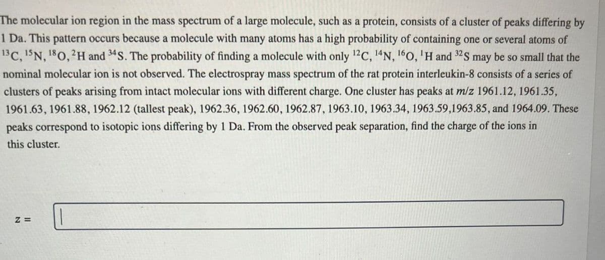 The molecular ion region in the mass spectrum of a large molecule, such as a protein, consists of a cluster of peaks differing by
1 Da. This pattern occurs because a molecule with many atoms has a high probability of containing one or several atoms of
13 C, 15N, 180, 2H and 34 S. The probability of finding a molecule with only 12C, 14N, 160, 'H and 32S may be so small that the
nominal molecular ion is not observed. The electrospray mass spectrum of the rat protein interleukin-8 consists of a series of
clusters of peaks arising from intact molecular ions with different charge. One cluster has peaks at m/z 1961.12, 1961.35,
1961.63, 1961.88, 1962.12 (tallest peak), 1962.36, 1962.60, 1962.87, 1963.10, 1963.34, 1963.59,1963.85, and 1964.09. These
peaks correspond to isotopic ions differing by 1 Da. From the observed peak separation, find the charge of the ions in
this cluster.
Z=