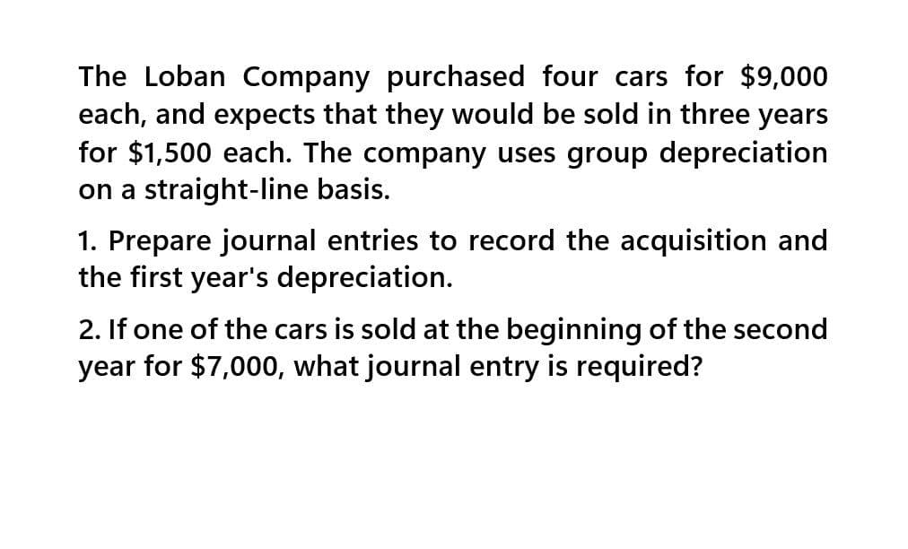 The Loban Company purchased four cars for $9,000
each, and expects that they would be sold in three years
for $1,500 each. The company uses group depreciation
on a straight-line basis.
1. Prepare journal entries to record the acquisition and
the first year's depreciation.
2. If one of the cars is sold at the beginning of the second
year for $7,000, what journal entry is required?