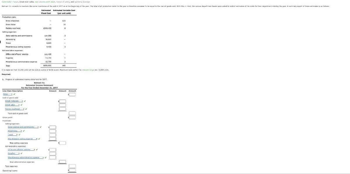 Production costs:
Direct materials
Contribution margin, break-even sales, cost-volume-profit chart, margin of safety, and operating leverage
Belman Co. expects to maintain the same inventories at the end of 2017 as at the beginning of the year. The total of all production costs for the year is therefore assumed to be equal to the cost of goods sold. With this in mind, the various department heads were asked to submit estimates of the costs for their departments during the year. A summary report of these estimates is as follows:
Estimated
Extimated Variable Cont
Fixed Cost
(per unit sold)
Direct labor
Factory overhead
10
$548,400
8
Selling exp
Sales salaries and commissions
Advertising
114,000
3
38,500
Travel
8,600
Miscelaneous selling expense
9,400
3
Adminstrative expenses:
Office and officers' salaries
111,400
Supple
Miscelaneous administrative expense
13,700
12,700
$855,800
2
$42
It is expected that 10,200 units wil be sold at a price of $168 a unit. Maximum sales within the relevant range are 13,000 units.
Required!
1. Prepare an estimated income statement for 2017.
Belmain Co.
Estimated Income Statement
For the Year Ended December 31, 2017
Line Item Description
Cast of grack sold:
Direct materials
Direct abor
Factory overhead
Total cost of goods sold
Gross profit
Гарипек:
Selling expenses:
Sales salaries and commissions
Advert sing
Miscellaneous selling expense
Total selling expenses
Administrative expenses:
Office and officers salaries
Supplies
Miscellaneous administrative expense
Inial administrative spess
Total expenses
Operating Income
Amount
Amount
Amount
00
000