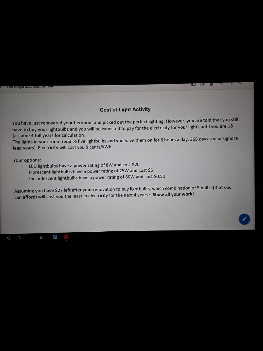 Cost orLignLast Quesron POF
Cost of Light Activity
You have just renovated your bedroom and picked out the perfect lighting. However, you are told that you still
have to buy your lightbulbs and you will be expected to pay for the electricity for your lights until you are 18
(assume 4 full years
The lights in your room require five lightbulbs and you have them on for 8 hours a day, 365 days a year (ignore
leap years). Electricity will cost you 9 cents/kWh.
calculation.
Your options:
LED lightbulbs have a power rating of 8W and cost $20
Florescent lightbulbs have a power rating of 25W and cost $5
Incandescent lightbulbs have a power rating of 80W and cost $0.50
Assuming you have $27 left after your renovation to buy lightbulbs, which combination of 5 bulbs (that you
can afford) will cost you the least in electricity for the next 4 years? Show all your work!
O
