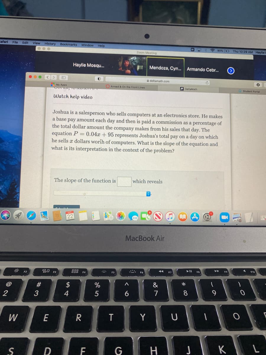 Fafari File
Edit
View
History
Bookmarks
Window Help
* 90% (4 Thu 10:29 AM Haylie t
Zoom Meeting
Haylie Mosqu.
Mendoza, Cyn.. Armando Cebr..
a deltamath.com
My Apps
Armed & On the Front Lines
DeltaMath
O Student Portal
Watch help video
Joshua is a salesperson who sells computers at an electronics store. He makes
a base pay amount each day and then is paid a commission as a percentage of
the total dollar amount the company makes from his sales that day. The
equation P = 0.04x +95 represents Joshua's total pay on a day on
he sells x dollars worih of computers. What is the slope of the equation and
what is its interpretation in the context of the problem?
The slope of the function is
which reveals
22
MacBook Air
吕口
F10
@
$
%
&
3
4
5
7
8
9
W
E
T
Y U
D
F
G
H J K L
