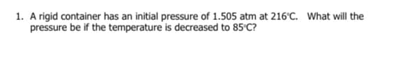 1. A rigid container has an initial pressure of 1.505 atm at 216°C. What will the
pressure be if the temperature is decreased to 85°C?
