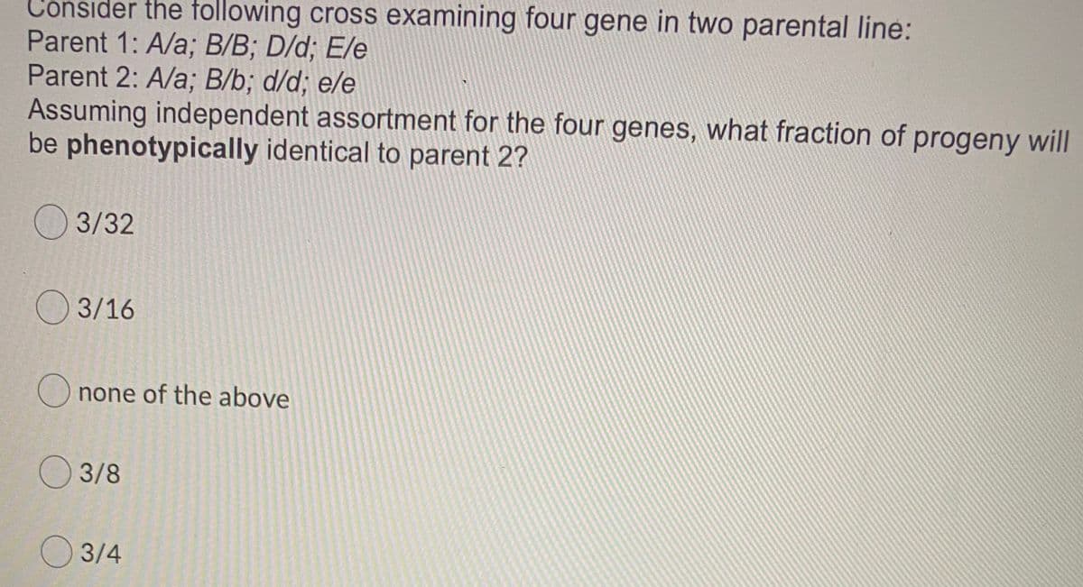 Consider the following cross examining four gene in two parental line:
Parent 1: A/a; B/B; D/d; E/e
Parent 2: A/a; B/b; d/d; e/e
Assuming independent assortment for the four genes, what fraction of progeny will
be phenotypically identical to parent 2?
O 3/32
O 3/16
none of the above
3/8
O 3/4
