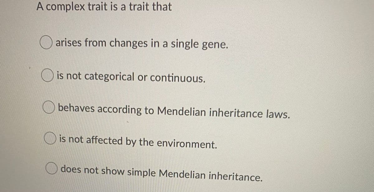 A complex trait is a trait that
arises from changes in a single gene.
is not categorical or continuous.
behaves according to Mendelian inheritance laws.
is not affected by the environment.
does not show simple Mendelian inheritance.
