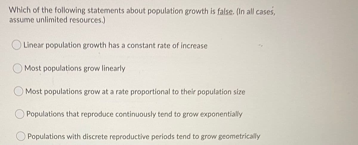 Which of the following statements about population growth is false. (In all cases,
assume unlimited resources.)
O Linear population growth has a constant rate of increase
Most populations grow linearly
Most populations grow at a rate proportional to their population size
Populations that reproduce continuously tend to grow exponentially
O Populations with discrete reproductive periods tend to grow geometrically
