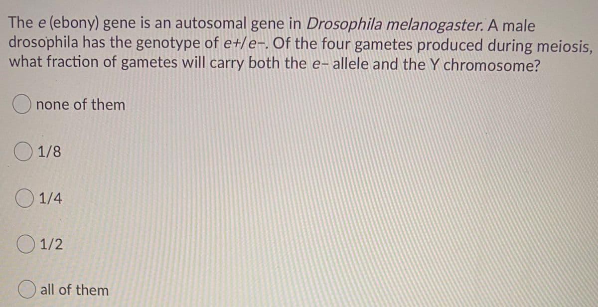 The e (ebony) gene is an autosomal gene in Drosophila melanogaster. A male
drosophila has the genotype of e+/e-. Of the four gametes produced during meiosis,
what fraction of gametes will carry both the e- allele and the Y chromosome?
O none of them
O 1/8
O 1/4
O 1/2
O all of them
