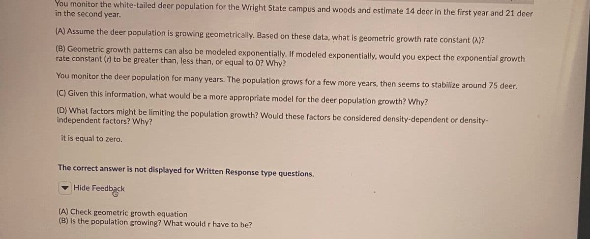You monitor the white-tailed deer population for the Wright State campus and woods and estimate 14 deer in the first year and 21 deer
in the second year.
(A) Assume the deer population is growing geometrically. Based on these data, what is geometric growth rate constant (A)?
(B) Geometric growth patterns can also be modeled exponentially. If modeled exponentially, would you expect the exponential growth
rate constant () to be greater than, less than, or equal to 0? Why?
You monitor the deer population for many years. The population grows for a few more years, then seems to stabilize around 75 deer.
(C) Given this information, what would be a more appropriate model for the deer population growth? Why?
(D) What factors might be limiting the population growth? Would these factors be considered density-dependent or density-
independent factors? Why?
it is equal to zero.
The correct answer is not displayed for Written Response type questions.
- Hide Feedback
(A) Check geometric growth equation
(B) Is the population growing? What would r have to be?

