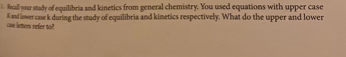 . Recall your study of equilibria and kinetics from general chemistry. You used equations with upper case
Kand lower case k during the study of equilibria and kinetics respectively. What do the upper and lower
case letters refer to?
