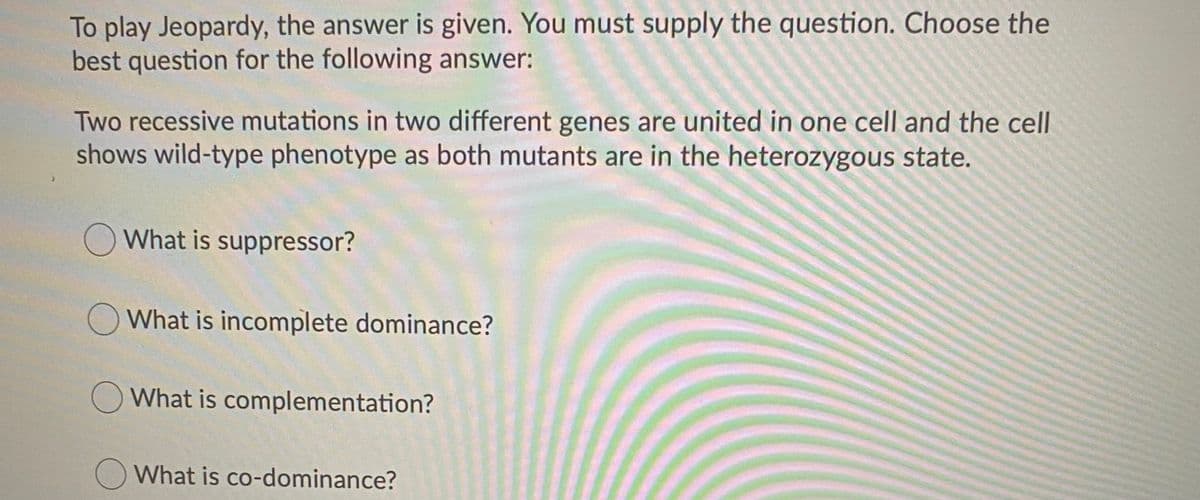 To play Jeopardy, the answer is given. You must supply the question. Choose the
best question for the following answer:
Two recessive mutations in two different genes are united in one cell and the cell
shows wild-type phenotype as both mutants are in the heterozygous state.
O What is suppressor?
O What is incomplete dominance?
OWhat is complementation?
What is co-dominance?
