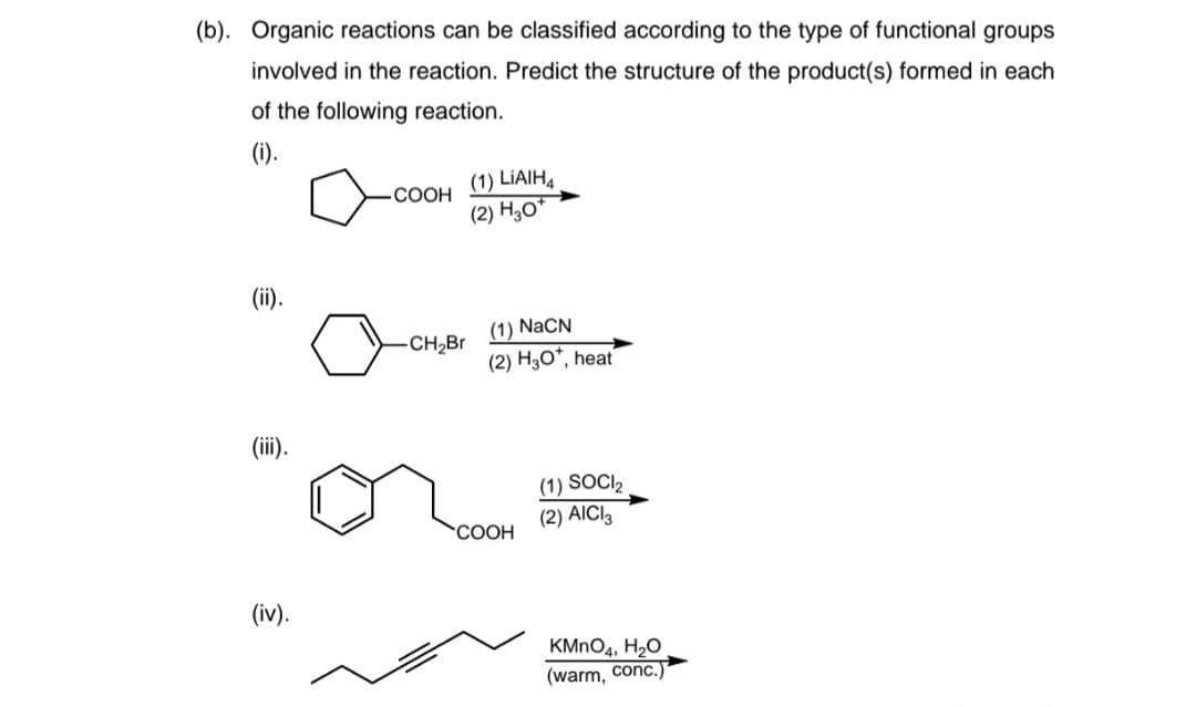 (b). Organic reactions can be classified according to the type of functional groups
involved in the reaction. Predict the structure of the product(s) formed in each
of the following reaction.
(i).
(1) LİAIH4
(2) H,о"
СООН
(ii).
(1) NaCN
(2) H3O*, heat
-CH2Br
(ii).
(1) SOCI2
(2) AICI3
COOH
(iv).
KMNO4, H2O
(warm, conc.)
