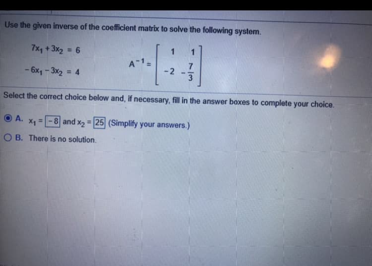 Use the given inverse of the coefficient matrix to solve the following system.
7x, + 3x2 = 6
1
1
A 1=
-2
- 6x, - 3x2 = 4
%3D
Select the correct choice below and, if necessary, fill in the answer boxes to complete your choice.
A.
=-8 and x2 = 25 (Simplify your answers.)
%3D
O B. There is no solution.
