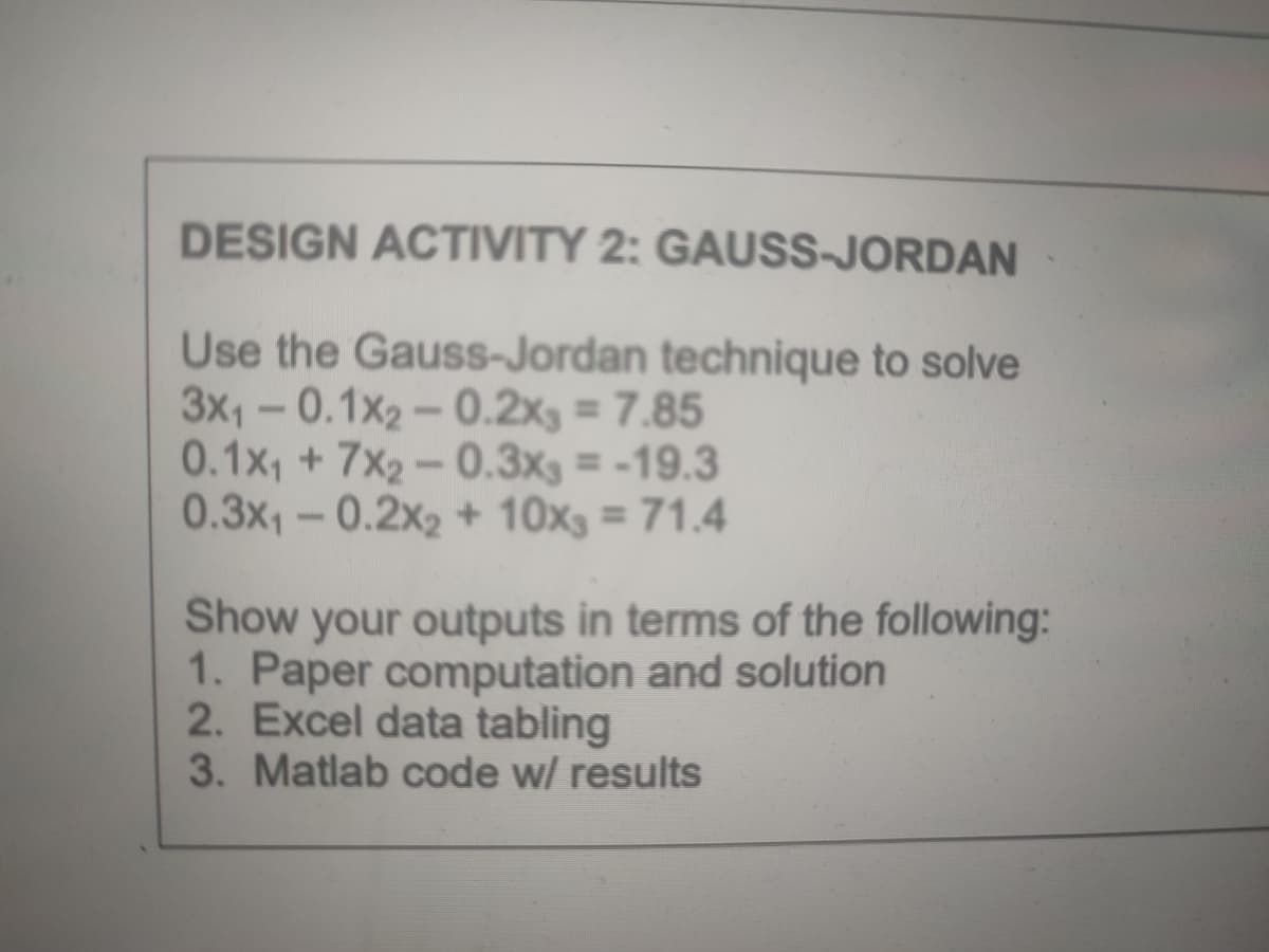 DESIGN ACTIVITY 2: GAUSS-JORDAN
Use the Gauss-Jordan technique to solve
3x1- 0.1x2-0.2x3 = 7.85
0.1x, + 7x2 – 0.3xg = -19.3
0.3x1-0.2x2 + 10x3 = 71.4
%3D
Show your outputs in terms of the following:
1. Paper computation and solution
2. Excel data tabling
3. Matlab code w/ results
