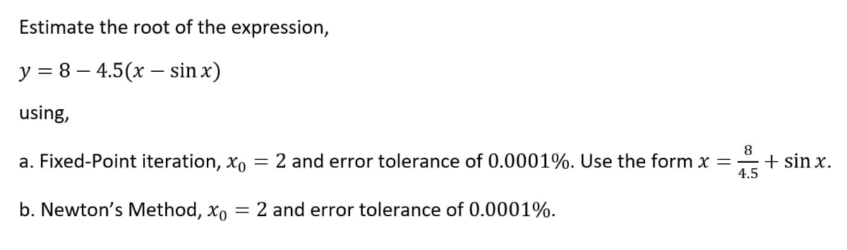 Estimate the root of the expression,
y = 8 – 4.5(x – sin x)
using,
a. Fixed-Point iteration, xo = 2 and error tolerance of 0.0001%. Use the form x =
8
+ sin x.
4.5
b. Newton's Method, xo
2 and error tolerance of 0.0001%.
