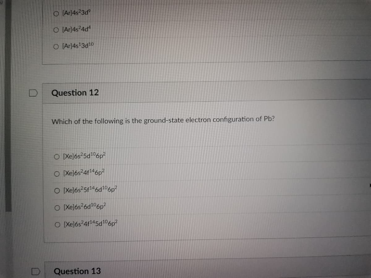 O[Ar]4s23dº
O [Ar]4s²4d4
O [Ar]4s¹3d10
Question 12
Which of the following is the ground-state electron configuration of Pb?
O [Xe]6s²5d¹06p²
O [Xe]6s²4f146p²
O [Xe]6s²5f¹46d¹06p²
O [Xe]6s²6d¹06p²
O [Xe]6s²4f145d106p²
Question 13