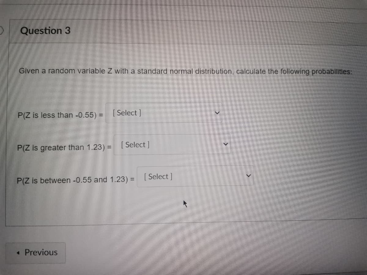 Question 3
Given a random variable Z with a standard normal distribution, calculate the following probabilities:
P(Z is less than -0.55) = [Select]
V
P(Z is greater than 1.23) =
[Select]
P(Z is between -0.55 and 1.23) = [Select]
◄ Previous
V
v