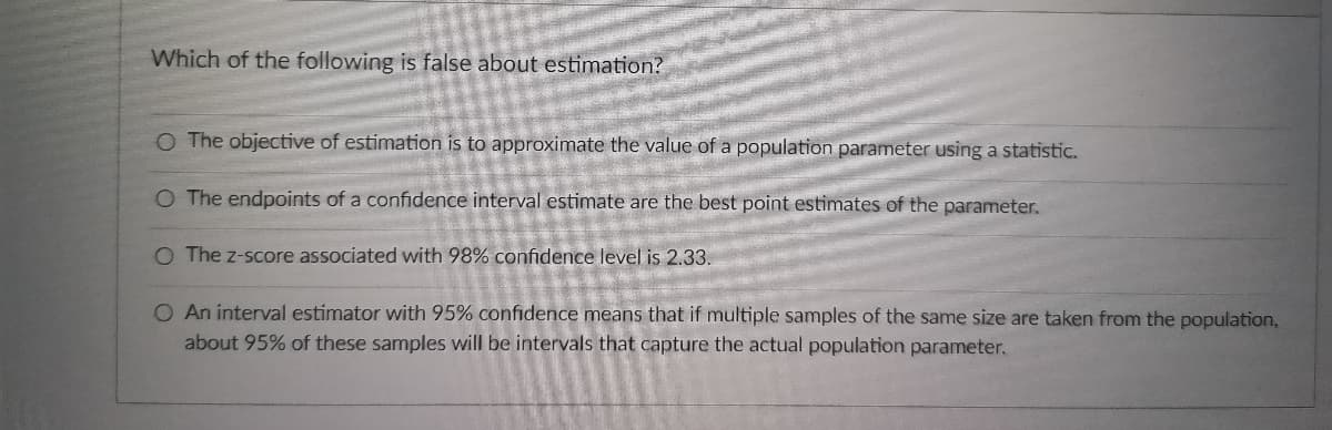 Which of the following is false about estimation?
O The objective of estimation is to approximate the value of a population parameter using a statistic.
O The endpoints of a confidence interval estimate are the best point estimates of the parameter.
O The z-score associated with 98% confidence level is 2.33.
O An interval estimator with 95% confidence means that if multiple samples of the same size are taken from the population,
about 95% of these samples will be intervals that capture the actual population parameter.