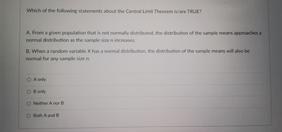 Which of the following statements about the Central Limit Theorem is/are TRUE?
A. From a given population that is not normally distributed, the distribution of the sample means approaches a
normal distribution as the sample size n increases.
B. When a random variable X has a normal distribution, the distribution of the sample means will also be
normal for any sample size n.
O A only
O B only
O Neither A nor B
O Both A and B