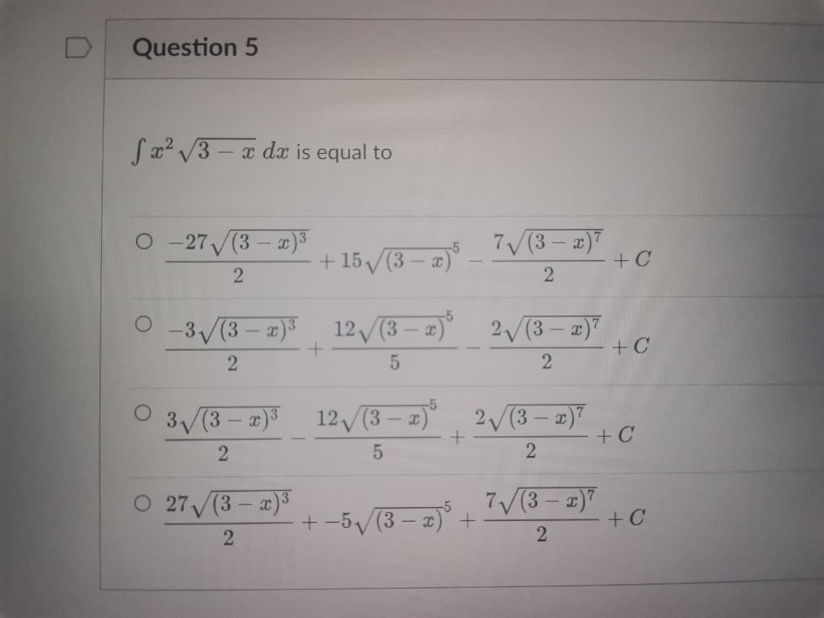 D
Question 5
fx²√3x dx is equal to
O-27 (3-x)³
-5
7√(3-x)7
+15√(3-x)
2
2
-5
0-3√(3-x)³ 12√(3 − x)³_2√√(3 − x)²
+
2
5
-5
3√√(3x)³
12√(3 − x)³ 2√(3 − x)²
+
2
5
O 27√ √(3-x)³
7√(3 - x)²
+-5√√(3-2)5
2
2
x)³ +
+ C
+C
+C
+ C