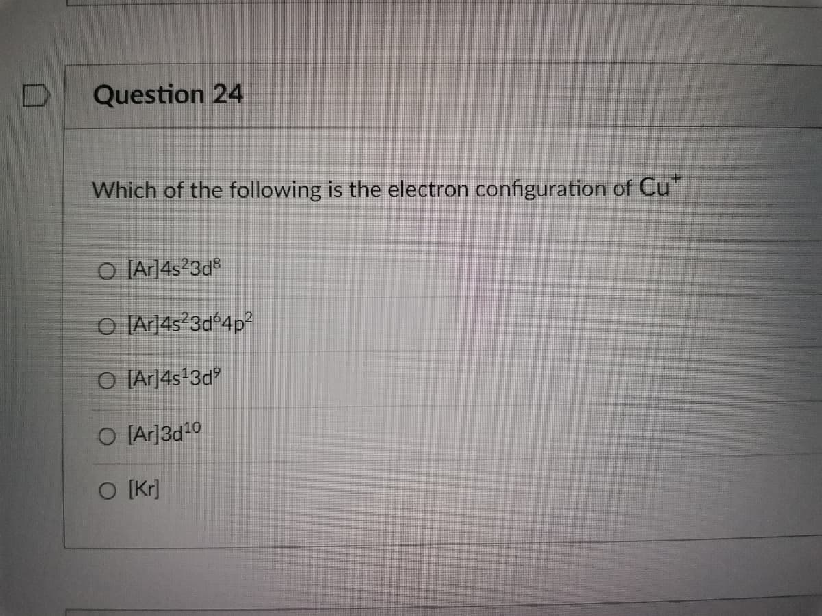 Question 24
Which of the following is the electron configuration of Cu*
O [Ar]4s²3d8
O [Ar]4s²3d64p²
O [Ar]4s¹3d⁹
O [Ar]3d¹0
O [kr]