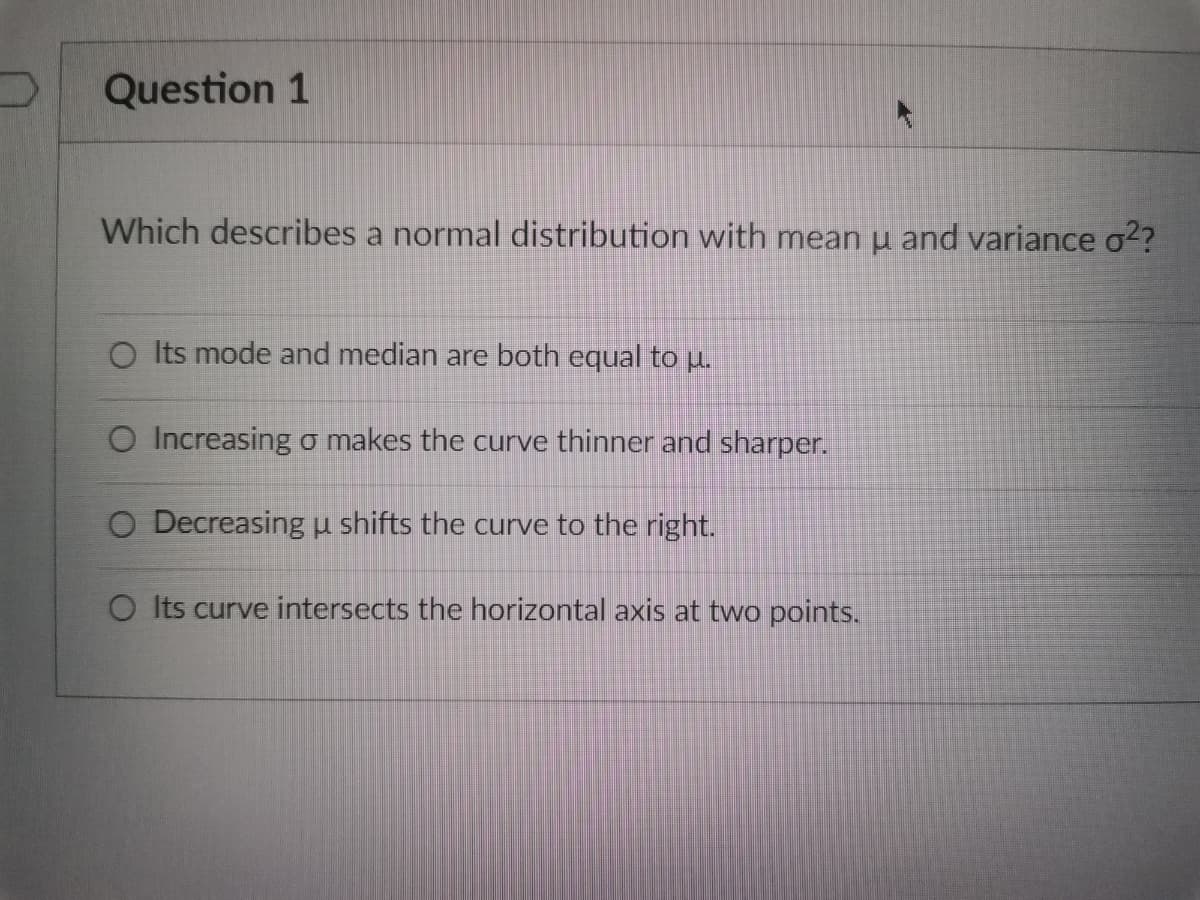 Question 1
Which describes a normal distribution with mean u and variance σ²?
O Its mode and median are both equal to u.
O Increasing o makes the curve thinner and sharper.
O Decreasing u shifts the curve to the right.
O Its curve intersects the horizontal axis at two points.