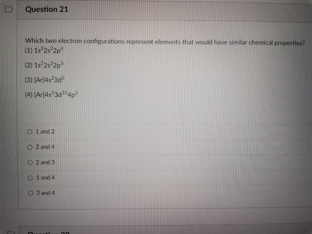 D
Question 21
Which two electron configurations represent elements that would have similar chemical properties?
(1) 1s²2s²2p4
(2) 1s²2s²2p5
(3) [Ar]4s²3d5
(4) [Ar]4s23d¹04p5
O1 and 2
O2 and 4
O2 and 3
O1 and 4
3 and 4