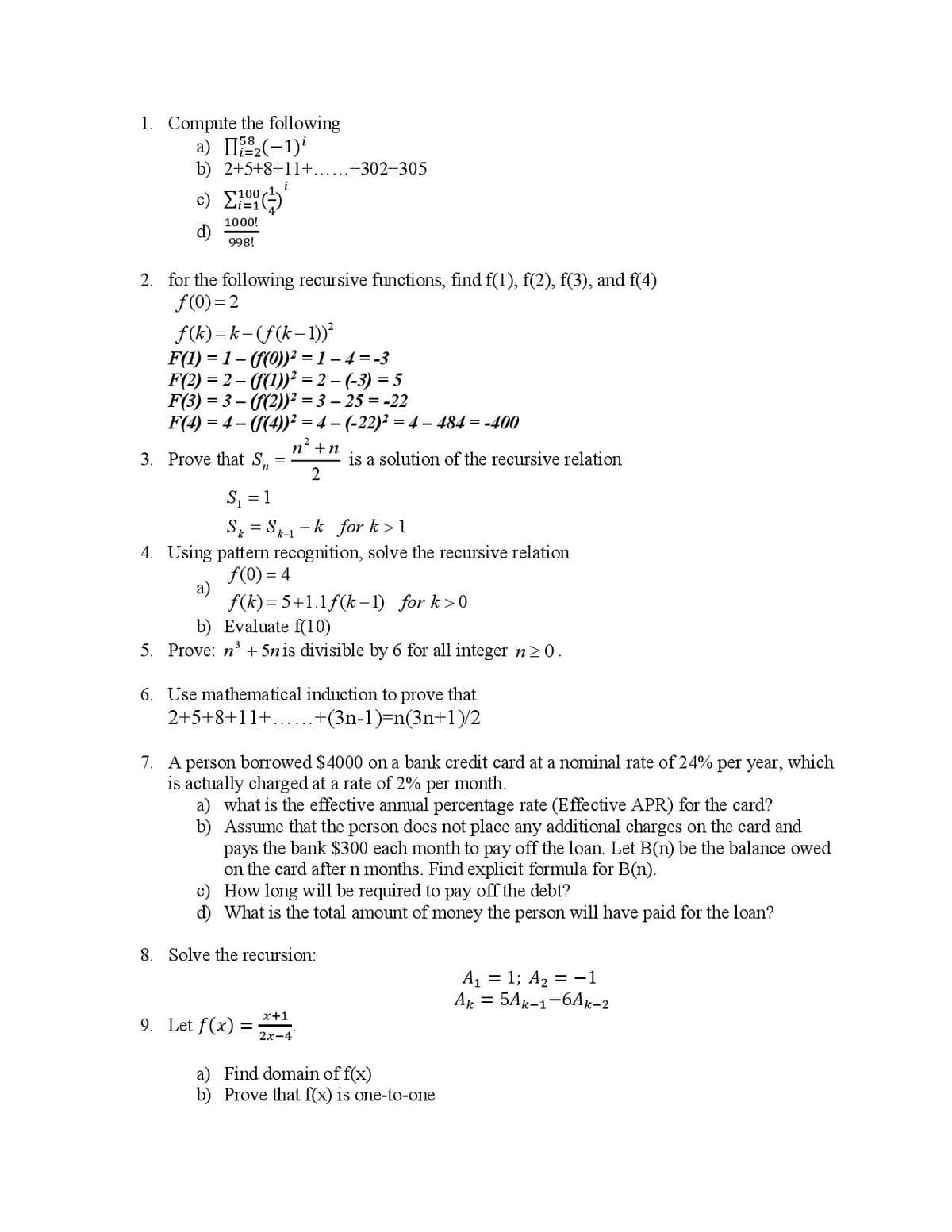 1. Compute the following
а) П-1)*
b) 2+5+8+11+.
.+302+305
i
c) E
100
Li=1
1000!
d)
998!
2. for the following recursive functions, find f(1), f(2), f(3), and f(4)
f(0) = 2
f(k) =k-(f(k-1))²
F(1) = 1- (((0))² = 1 – 4 = -3
F(2) = 2- ((1))? = 2 - (-3) = 5
F(3) = 3 – ((2))² = 3 – 25 = -22
F(4) = 4 - ((4))² = 4 – (-22)² = 4 – 484 = -400
n' +n
3. Prove that S,
is a solution of the recursive relation
2
S, = 1
S = S1 +k for k>1
k-1
4. Using pattern recognition, solve the recursive relation
f(0) = 4
f(k) = 5+1.1f(k– 1) for k>0
b) Evaluate f(10)
5. Prove: n' + 5nis divisible by 6 for all integer n20.
6. Use mathematical induction to prove that
2+5+8+11+......+(3n-1)-n(3n+1)/2
7. A person borrowed $4000 on a bank credit card at a nominal rate of 24% per year,
which
is actually charged at a rate of 2% per month.
a) what is the effective annual percentage rate (Effective APR) for the card?
b) Assume that the person does not place any additional charges on the card and
pays the bank $300 each month to pay off the loan. Let B(n) be the balance owed
on the card after n months. Find explicit formula for B(n).
c) How long will be required to pay off the debt?
d) What is the total amount of money the person will have paid for the loan?
8. Solve the recursion:
A = 1; A2 = -1
Ar = 5Ak-1-6Ax-2
x+1
9. Let f(x) =
%3!
2x-4
a) Find domain of f(x)
b) Prove that f(x) is one-to-one
