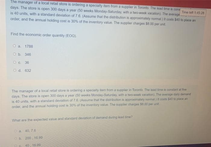 The manager of a local retail store is ordering a specialty item from a supplier in Toronto. The lead time is cons
days. The store is open 300 days a year (50 weeks Monday-Saturday, with a two-week vacation). The average.
is 40 units, with a standard deviation of 7.6. (Assume that the distribution is approximately normal.) It costs $40 to place an
Time left 1:45:28
order, and the annual holding cost is 30% of the inventory value. The supplier charges $8.00 per unit.
Find the economic order quantity (EOQ).
O a. 1788
O b. 346
O c. 36
Od. 632
The manager of a local retail store is ordering a specialty item from a supplier in Toronto. The lead time is constant at five
days. The store is open 300 days a year (50 weeks Monday-Saturday, with a two-week vacation). The average daily demand
is 40 units, with a standard deviation of 7.6. (Assume that the distribution is approximately normal) It costs $40 to place an
order, and the annual holding cost is 30% of the inventory value. The supplier charges 58,00 per unit
What are the expected value and standard deviation of demand during lead time?
a. 40, 7.6
Ⓒb. 200, 16.99
OC
40, 16.99