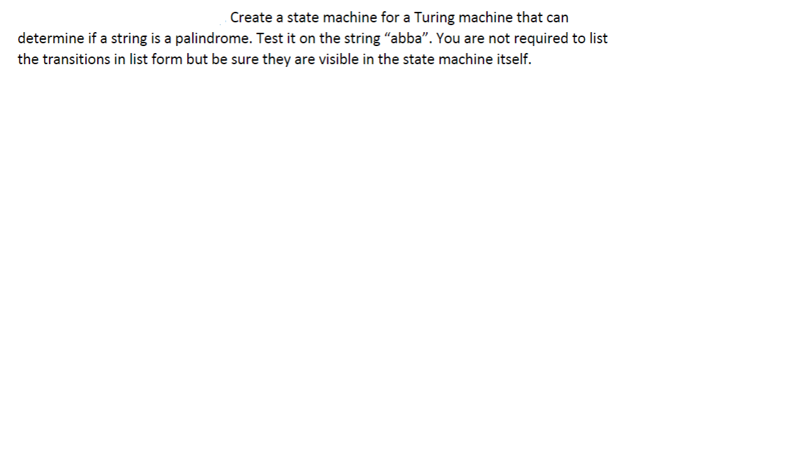 Create a state machine for a Turing machine that can
determine if a string is a palindrome. Test it on the string “abba”. You are not required to list
the transitions in list form but be sure they are visible in the state machine itself.