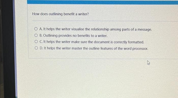 How does outlining benefit a writer?
O A. It helps the writer visualise the relationship among parts of a message.
OB. Outlining provides no benefits to a writer.
O C. It helps the writer make sure the document is correctly formatted.
OD. It helps the writer master the outline features of the word processor.
4