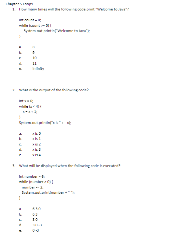 Chapter 5 Loops
1. How many times will the following code print "Welcome to Java"?
int count = 0;
while (count >= 0) {
System.out.println("Welcome to Java");
}
b.
C.
d.
Dai
}
e. infinity
a.
b.
E60 00
2. What is the output of the following code?
C.
d.
e.
8
int x = 0;
while (x < 4) {
x=x+1;
9
10
System.out.println("x is " + --x);
}
11
a.
b.
C.
d.
e.
3. What will be displayed when the following code is executed?
x is 0
x is 1
int number = 6;
while (number > 0) {
number -= 3;
System.out.print(number + " ");
x is 2
x is 3
x is 4
630
63
30
30-3
0-3