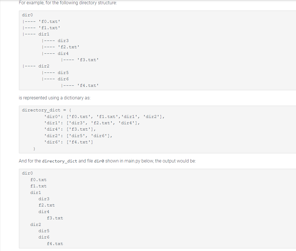 For example, for the following directory structure:
diro
|---- '£0.txt'
'fl.txt'
dirl
|---- dir2
|---- dir3
|---- '£2.txt'
|---- dir4
}
diro
is represented using a dictionary as:
directory_dict = {
|---- dir5
|---- dir6
dir2
|----'£3.txt'
'dir0': ['f0.txt', 'fl.txt', 'dirl', 'dir2'],
'dirl': ['dir3', 'f2.txt', 'dir4'],
'dir4': ['f3.txt'],
And for the directory_dict and file dire shown in main.py below, the output would be:
f0.txt
fl.txt
dirl
|---- '£4.txt'
'dir2': ['dir5', 'dir6'],
'dir6': ['f4.txt']
dir3
f2.txt
dir4
dir5
dir6
£3.txt
f4.txt