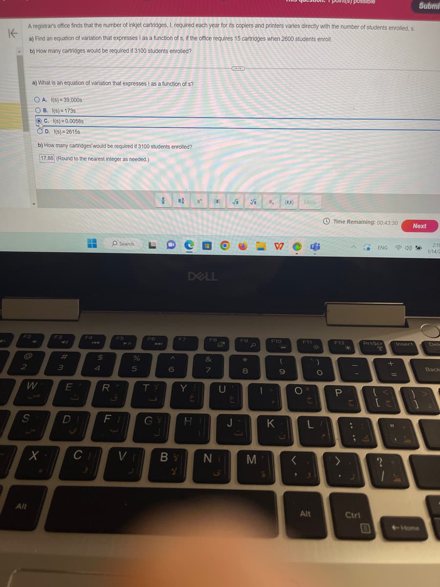 A registrar's office finds that the number of inkjet cartridges, I, required each year for its copiers and printers varies directly with the number of students enrolled, s.
K
a) Find an equation of variation that expresses I as a function of s, if the office requires 15 cartridges when 2600 students enroll.
b) How many cartridges would be required if 3100 students enrolled?
F2
2
a) What is an equation of variation that expresses I as a function of s?
OA. I(s)=39,000s
OB. 1(s)=173s
W
1
S
Alt
C. 1(s)=0.0058s
D. 1(s)=2615s
b) How many cartridges would be required if 3100 students enrolled?
17.88 (Round to the nearest integer as needed.)
X.
F3
w # A
E
DI
▬
F4
$
4
R
O Search.
F5
%
5
Cas
|0| √√
CH VI
F6
1
PH
TY
J
^
6
4
F7
DELL
Y!
E
FI GY H
BY
Y
F8
&
8
7
Q
U
Ni
E
J
F9
* 00
8
P
M
V
F10
M
| +
D
K
(0,0)
(
9
ن
O
<
"
More
Fi
F11
C
3
)
L/
Alt
O
?
Time Remaining: 00:43:30
F12
possible
P
て
:
-
-
J
Ctrl
Fa ENG ☎)
PrtScr
20
B
+
?
Insert
=
{ <
[で]
11
1
Submi
Next
+Home
2:19
1/14/2
Del
Back