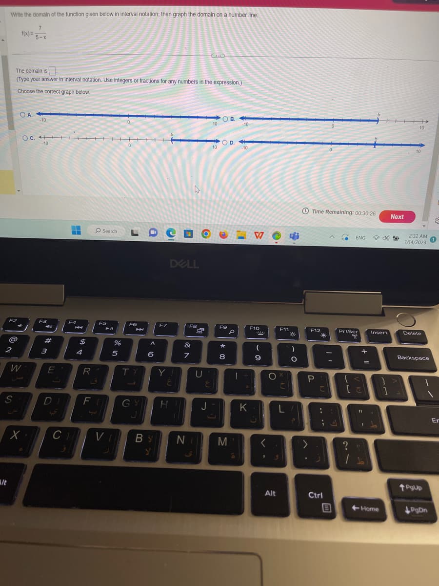 Write the domain of the function given below in interval notation; then graph the domain on a number line.
7
5-x
/t
F2
2
@
The domain is
(Type your answer in interval notation. Use integers or fractions for any numbers in the expression.)
Choose the correct graph below.
S
f(x)=
O A.
W
-10
OC. ++▬▬▬▬▬▬▬▬▬▬▬▬▬▬▬▬▬▬▬▬
c.
X
-10
F3
3
E
J
▬▬▬
‒‒
F4
$
4
R
O Search
F5
► 11
%
5
LDC
F6
A
TY
6
F7
C) VI BY
Y
Y
DELL
E
DI FU GY HT
F8
&
7
Ni
U
E
J
10
10
OB.
OD.
F9
* 00
8
M
I
6
10
-10
K
V
F10
2
(
9
<
O
F11
Alt
C
" 9
fi
**
)
O
L/
Time Remaining: 00:30:26
F12
P
こ
:
>
23
Ctrl
B
C ENG
PrtScr
go
+
{<\
[a
?
11
-
=
Insert
+Home
}
1
Next
+
10
10
2:32 AM
1/14/2023
Delete
Backspace
PgUp
PgDn
{
1
Er