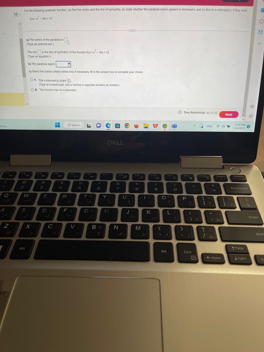 loudy
F1
!
1
Q
A
Z
For the following quadratic function, (a) find the vertex and the line of symmetry, (b) state whether the parabola opens upward or downward, and (c) find its x-intercept(s), if they exist.
1111
K
1(x)=x²-16x+15
F2
@
2
a) The vertex of the parabola is
is
(Type an ordered pair.)
S
W
The line is the line of symmetry of the function f(x)=x²-16x +15.
(Type an equation.)
b) The parabola opens
c) Select the correct choice below and, if necessary, fill in the answer box to complete your choice.
OA. The x-intercept(s) is/are
(Type an ordered pair. Use a comma to separate answers as needed.)
OB. The function has no x-intercepts.
Alt
x
C
#
3
E
D
▬
■
F4
C)
$
4
R
O Search
F5
ق
F
%
5
VI
L
F6
TY
6
F7
DELL
E
GY HI
F8
&
7
U
BY Ni
Y
ی
E
J
F9
*
8
M
F10
1+
K
*
(
9
U
<
>
O
Alt
F11
C
L
3
Gi
)
O
Time Remaining: 00:27:33
F12
P
>
22
C
:
ك ;
S
Ctrl
A SO ENG D
B
PrtScr
ayo
+
{ <)
=
[=)
11
?
/1
Next
Insert
+Home
}
1
1/14/2023
2:35 AM 1
Delete
Backspace
↑PgUp
CI
PgDn
203
O
Enter
8
+
Shif
E