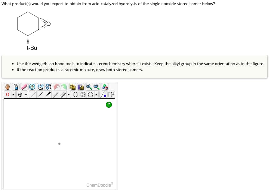 What product(s) would you expect to obtain from acid-catalyzed hydrolysis of the single epoxide stereoisomer below?
Ο
t-Bu
Use the wedge/hash bond tools to indicate stereochemistry where it exists. Keep the alkyl group in the same orientation as in the figure.
• If the reaction produces a racemic mixture, draw both stereoisomers.
?
ChemDoodle