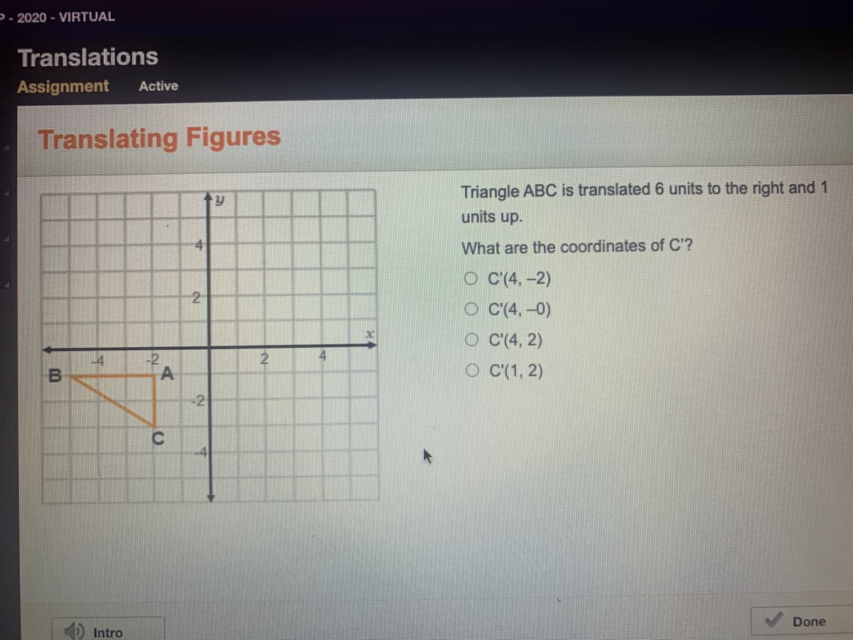 P- 2020 - VIRTUAL
Translations
Assignment
Active
Translating Figures
Triangle ABC is translated 6 units to the right and 1
units up.
What are the coordinates of C'?
O C'(4, -2)
O C'(4, –0)
O C(4, 2)
2
-2
A
L4
2
O C(1, 2)
-2
4
Done
Intro
